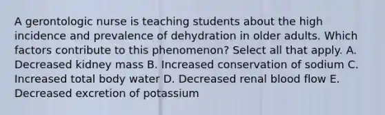 A gerontologic nurse is teaching students about the high incidence and prevalence of dehydration in older adults. Which factors contribute to this phenomenon? Select all that apply. A. Decreased kidney mass B. Increased conservation of sodium C. Increased total body water D. Decreased renal blood flow E. Decreased excretion of potassium