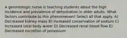 A gerontologic nurse is teaching students about the high incidence and prevalence of dehydration in older adults. What factors contribute to this phenomenon? Select all that apply. A) Decreased kidney mass B) Increased conservation of sodium C) Increased total body water D) Decreased renal blood flow E) Decreased excretion of potassium