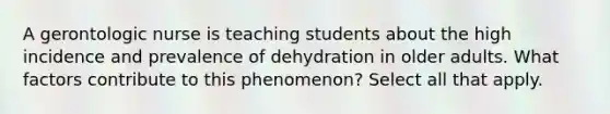 A gerontologic nurse is teaching students about the high incidence and prevalence of dehydration in older adults. What factors contribute to this phenomenon? Select all that apply.