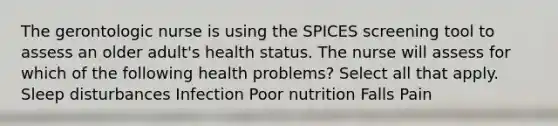 The gerontologic nurse is using the SPICES screening tool to assess an older adult's health status. The nurse will assess for which of the following health problems? Select all that apply. Sleep disturbances Infection Poor nutrition Falls Pain