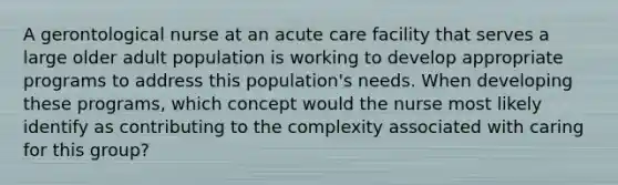 A gerontological nurse at an acute care facility that serves a large older adult population is working to develop appropriate programs to address this population's needs. When developing these programs, which concept would the nurse most likely identify as contributing to the complexity associated with caring for this group?