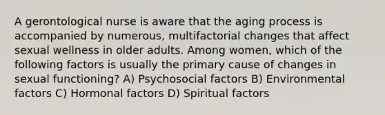 A gerontological nurse is aware that the aging process is accompanied by numerous, multifactorial changes that affect sexual wellness in older adults. Among women, which of the following factors is usually the primary cause of changes in sexual functioning? A) Psychosocial factors B) Environmental factors C) Hormonal factors D) Spiritual factors