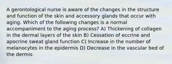 A gerontological nurse is aware of the changes in the structure and function of the skin and accessory glands that occur with aging. Which of the following changes is a normal accompaniment to the aging process? A) Thickening of collagen in the dermal layers of the skin B) Cessation of eccrine and apocrine sweat gland function C) Increase in the number of melanocytes in the epidermis D) Decrease in the vascular bed of the dermis