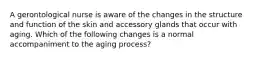 A gerontological nurse is aware of the changes in the structure and function of the skin and accessory glands that occur with aging. Which of the following changes is a normal accompaniment to the aging process?