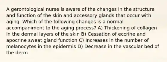 A gerontological nurse is aware of the changes in the structure and function of the skin and accessory glands that occur with aging. Which of the following changes is a normal accompaniment to the aging process? A) Thickening of collagen in the dermal layers of the skin B) Cessation of eccrine and apocrine sweat gland function C) Increases in the number of melanocytes in the epidermis D) Decrease in the vascular bed of the derm