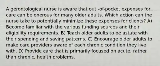 A gerontological nurse is aware that out -of-pocket expenses for care can be onerous for many older adults. Which action can the nurse take to potentially minimize these expenses for clients? A) Become familiar with the various funding sources and their eligibility requirements. B) Teach older adults to be astute with their spending and saving patterns. C) Encourage older adults to make care providers aware of each chronic condition they live with. D) Provide care that is primarily focused on acute, rather than chronic, health problems.