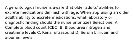 A gerontological nurse is aware that older adults' abilities to excrete medications diminish with age. When appraising an older adult's ability to excrete medications, what laboratory or diagnostic finding should the nurse prioritize? Select one: A. Complete blood count (CBC) B. Blood urea nitrogen and creatinine levels C. Renal ultrasound D. Serum bilirubin and albumin levels