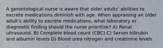 A gerontological nurse is aware that older adults' abilities to excrete medications diminish with age. When appraising an older adult's ability to excrete medications, what laboratory or diagnostic finding should the nurse prioritize? A) Renal ultrasound. B) Complete blood count (CBC) C) Serum bilirubin and albumin levels D) Blood urea nitrogen and creatinine levels