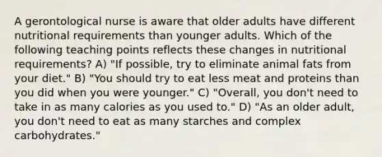 A gerontological nurse is aware that older adults have different nutritional requirements than younger adults. Which of the following teaching points reflects these changes in nutritional requirements? A) "If possible, try to eliminate animal fats from your diet." B) "You should try to eat less meat and proteins than you did when you were younger." C) "Overall, you don't need to take in as many calories as you used to." D) "As an older adult, you don't need to eat as many starches and complex carbohydrates."