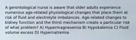 A gerontological nurse is aware that older adults experience numerous age-related physiological changes that place them at risk of fluid and electrolyte imbalances. Age-related changes to kidney function and the thirst mechanism create a particular risk of what problem? A) Hypermagnesemia B) Hypokalemia C) Fluid volume excess D) Hypernatremia