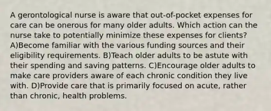 A gerontological nurse is aware that out-of-pocket expenses for care can be onerous for many older adults. Which action can the nurse take to potentially minimize these expenses for clients? A)Become familiar with the various funding sources and their eligibility requirements. B)Teach older adults to be astute with their spending and saving patterns. C)Encourage older adults to make care providers aware of each chronic condition they live with. D)Provide care that is primarily focused on acute, rather than chronic, health problems.