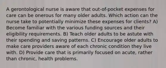 A gerontological nurse is aware that out-of-pocket expenses for care can be onerous for many older adults. Which action can the nurse take to potentially minimize these expenses for clients? A) Become familiar with the various funding sources and their eligibility requirements. B) Teach older adults to be astute with their spending and saving patterns. C) Encourage older adults to make care providers aware of each chronic condition they live with. D) Provide care that is primarily focused on acute, rather than chronic, health problems.