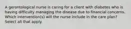 A gerontological nurse is caring for a client with diabetes who is having difficulty managing the disease due to financial concerns. Which intervention(s) will the nurse include in the care plan? Select all that apply.