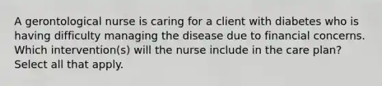 A gerontological nurse is caring for a client with diabetes who is having difficulty managing the disease due to financial concerns. Which intervention(s) will the nurse include in the care plan? Select all that apply.