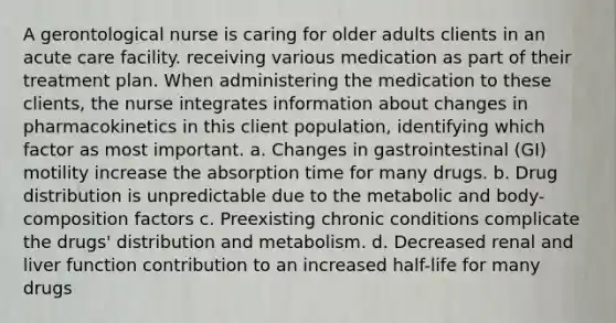 A gerontological nurse is caring for older adults clients in an acute care facility. receiving various medication as part of their treatment plan. When administering the medication to these clients, the nurse integrates information about changes in pharmacokinetics in this client population, identifying which factor as most important. a. Changes in gastrointestinal (GI) motility increase the absorption time for many drugs. b. Drug distribution is unpredictable due to the metabolic and body-composition factors c. Preexisting chronic conditions complicate the drugs' distribution and metabolism. d. Decreased renal and liver function contribution to an increased half-life for many drugs