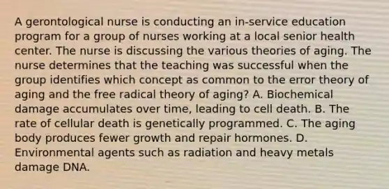 A gerontological nurse is conducting an in-service education program for a group of nurses working at a local senior health center. The nurse is discussing the various theories of aging. The nurse determines that the teaching was successful when the group identifies which concept as common to the error theory of aging and the free radical theory of aging? A. Biochemical damage accumulates over time, leading to cell death. B. The rate of cellular death is genetically programmed. C. The aging body produces fewer growth and repair hormones. D. Environmental agents such as radiation and heavy metals damage DNA.