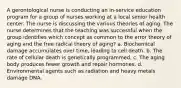 A gerontological nurse is conducting an in-service education program for a group of nurses working at a local senior health center. The nurse is discussing the various theories of aging. The nurse determines that the teaching was successful when the group identifies which concept as common to the error theory of aging and the free radical theory of aging? a. Biochemical damage accumulates over time, leading to cell death. b. The rate of cellular death is genetically programmed. c. The aging body produces fewer growth and repair hormones. d. Environmental agents such as radiation and heavy metals damage DNA.