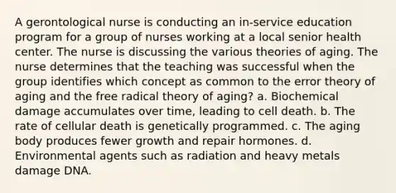 A gerontological nurse is conducting an in-service education program for a group of nurses working at a local senior health center. The nurse is discussing the various theories of aging. The nurse determines that the teaching was successful when the group identifies which concept as common to the error theory of aging and the free radical theory of aging? a. Biochemical damage accumulates over time, leading to cell death. b. The rate of cellular death is genetically programmed. c. The aging body produces fewer growth and repair hormones. d. Environmental agents such as radiation and heavy metals damage DNA.