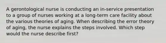 A gerontological nurse is conducting an in-service presentation to a group of nurses working at a long-term care facility about the various theories of aging. When describing the error theory of aging, the nurse explains the steps involved. Which step would the nurse describe first?