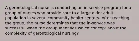 A gerontological nurse is conducting an in-service program for a group of nurses who provide care to a large older adult population in several community health centers. After teaching the group, the nurse determines that the in-service was successful when the group identifies which concept about the complexity of gerontological nursing?