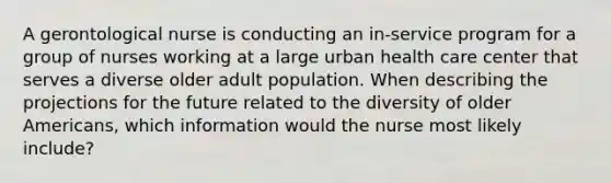 A gerontological nurse is conducting an in-service program for a group of nurses working at a large urban health care center that serves a diverse older adult population. When describing the projections for the future related to the diversity of older Americans, which information would the nurse most likely include?