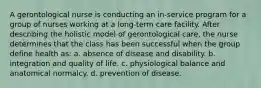 A gerontological nurse is conducting an in-service program for a group of nurses working at a long-term care facility. After describing the holistic model of gerontological care, the nurse determines that the class has been successful when the group define health as: a. absence of disease and disability. b. integration and quality of life. c. physiological balance and anatomical normalcy. d. prevention of disease.