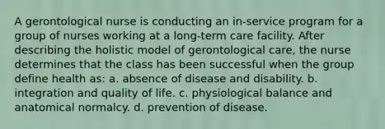 A gerontological nurse is conducting an in-service program for a group of nurses working at a long-term care facility. After describing the holistic model of gerontological care, the nurse determines that the class has been successful when the group define health as: a. absence of disease and disability. b. integration and quality of life. c. physiological balance and anatomical normalcy. d. prevention of disease.