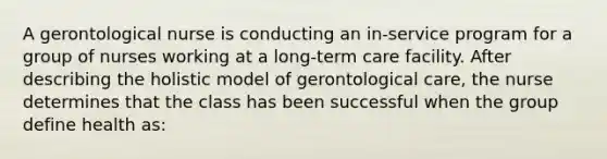 A gerontological nurse is conducting an in-service program for a group of nurses working at a long-term care facility. After describing the holistic model of gerontological care, the nurse determines that the class has been successful when the group define health as: