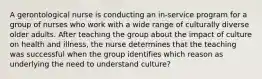 A gerontological nurse is conducting an in-service program for a group of nurses who work with a wide range of culturally diverse older adults. After teaching the group about the impact of culture on health and illness, the nurse determines that the teaching was successful when the group identifies which reason as underlying the need to understand culture?