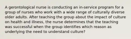 A gerontological nurse is conducting an in-service program for a group of nurses who work with a wide range of culturally diverse older adults. After teaching the group about the impact of culture on health and illness, the nurse determines that the teaching was successful when the group identifies which reason as underlying the need to understand culture?