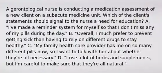 A gerontological nurse is conducting a medication assessment of a new client on a subacute medicine unit. Which of the client's statements should signal to the nurse a need for education? A. "I've made a reminder system for myself so that I don't miss any of my pills during the day." B. "Overall, I much prefer to prevent getting sick than having to rely on different drugs to stay healthy." C. "My family health care provider has me on so many different pills now, so I want to talk with her about whether they're all necessary." D. "I use a lot of herbs and supplements, but I'm careful to make sure that they're all natural."