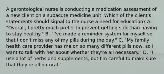 A gerontological nurse is conducting a medication assessment of a new client on a subacute medicine unit. Which of the client's statements should signal to the nurse a need for education? A. "Overall, I pretty much prefer to prevent getting sick than having to stay healthy." B. "I've made a reminder system for myself so that I don't miss any of my pills during the day." C. "My family health care provider has me on so many different pills now, so I want to talk with her about whether they're all necessary." D. "I use a lot of herbs and supplements, but I'm careful to make sure that they're all natural."