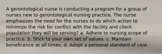 A gerontological nurse is conducting a program for a group of nurses new to gerontological nursing practice. The nurse emphasizes the need for the nurses to do which action to minimize the risk for conflict with the facility and client population they will be serving? a. Adhere to nursing scope of practice. b. Stick to your own set of values. c. Maintain beneficence at all times, d. Adopt a personal standard of care.