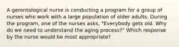 A gerontological nurse is conducting a program for a group of nurses who work with a large population of older adults. During the program, one of the nurses asks, "Everybody gets old. Why do we need to understand the aging process?" Which response by the nurse would be most appropriate?