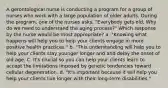 A gerontological nurse is conducting a program for a group of nurses who work with a large population of older adults. During the program, one of the nurses asks, "Everybody gets old. Why do we need to understand the aging process?" Which response by the nurse would be most appropriate? a. "Knowing what happens will help you to help your clients engage in more positive health practices." b. "This understanding will help you to help your clients stay younger longer and and delay the onset of old age. C. It's crucial so you can help your clients learn to accept the limitations imposed by genetic tendencies toward cellular degeneration. d. "It's important because it will help you help your clients live longer with their long-term disabilities."