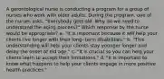 A gerontological nurse is conducting a program for a group of nurses who work with older adults. During the program, one of the nurses asks, "Everybody gets old. Why do we need to understand the aging process?" Which response by the nurse would be appropriate? a. "It is important because it will help your clients live longer with their long- term disabilities." b. "This understanding will help your clients stay younger longer and delay the onset of old age." c. "It is crucial so you can help your clients learn to accept their limitations." d. "It is important to know what happens to help your clients engage in more positive health practices."