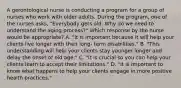 A gerontological nurse is conducting a program for a group of nurses who work with older adults. During the program, one of the nurses asks, "Everybody gets old. Why do we need to understand the aging process?" Which response by the nurse would be appropriate? A. "It is important because it will help your clients live longer with their long- term disabilities." B. "This understanding will help your clients stay younger longer and delay the onset of old age." C. "It is crucial so you can help your clients learn to accept their limitations." D. "It is important to know what happens to help your clients engage in more positive health practices."