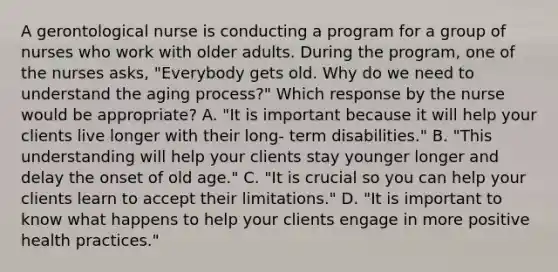 A gerontological nurse is conducting a program for a group of nurses who work with older adults. During the program, one of the nurses asks, "Everybody gets old. Why do we need to understand the aging process?" Which response by the nurse would be appropriate? A. "It is important because it will help your clients live longer with their long- term disabilities." B. "This understanding will help your clients stay younger longer and delay the onset of old age." C. "It is crucial so you can help your clients learn to accept their limitations." D. "It is important to know what happens to help your clients engage in more positive health practices."