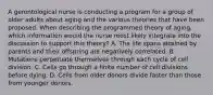 A gerontological nurse is conducting a program for a group of older adults about aging and the various theories that have been proposed. When describing the programmed theory of aging, which information would the nurse most likely integrate into the discussion to support this theory? A. The life spans attained by parents and their offspring are negatively correlated. B. Mutations perpetuate themselves through each cycle of cell division. C. Cells go through a finite number of cell divisions before dying. D. Cells from older donors divide faster than those from younger donors.