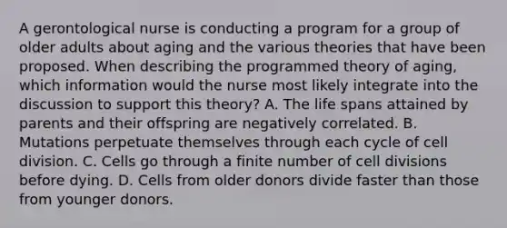 A gerontological nurse is conducting a program for a group of older adults about aging and the various theories that have been proposed. When describing the programmed theory of aging, which information would the nurse most likely integrate into the discussion to support this theory? A. The life spans attained by parents and their offspring are negatively correlated. B. Mutations perpetuate themselves through each cycle of cell division. C. Cells go through a finite number of cell divisions before dying. D. Cells from older donors divide faster than those from younger donors.