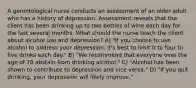 A gerontological nurse conducts an assessment of an older adult who has a history of depression. Assessment reveals that the client has been drinking up to two bottles of wine each day for the last several months. What should the nurse teach the client about alcohol use and depression? A) "If you choose to use alcohol to address your depression, it's best to limit it to four to five drinks each day." B) "We recommend that everyone over the age of 70 abstain from drinking alcohol." C) "Alcohol has been shown to contribute to depression and vice versa." D) "If you quit drinking, your depression will likely improve."