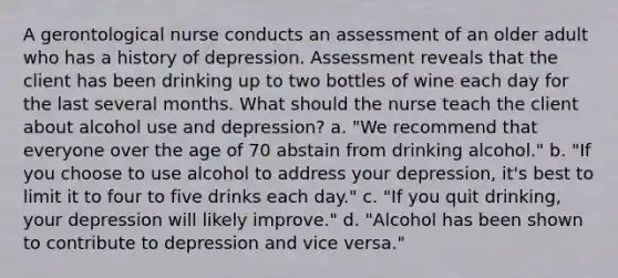 A gerontological nurse conducts an assessment of an older adult who has a history of depression. Assessment reveals that the client has been drinking up to two bottles of wine each day for the last several months. What should the nurse teach the client about alcohol use and depression? a. "We recommend that everyone over the age of 70 abstain from drinking alcohol." b. "If you choose to use alcohol to address your depression, it's best to limit it to four to five drinks each day." c. "If you quit drinking, your depression will likely improve." d. "Alcohol has been shown to contribute to depression and vice versa."