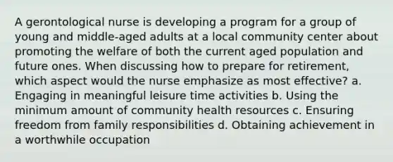 A gerontological nurse is developing a program for a group of young and middle-aged adults at a local community center about promoting the welfare of both the current aged population and future ones. When discussing how to prepare for retirement, which aspect would the nurse emphasize as most effective? a. Engaging in meaningful leisure time activities b. Using the minimum amount of community health resources c. Ensuring freedom from family responsibilities d. Obtaining achievement in a worthwhile occupation