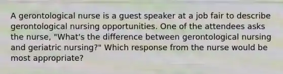 A gerontological nurse is a guest speaker at a job fair to describe gerontological nursing opportunities. One of the attendees asks the nurse, "What's the difference between gerontological nursing and geriatric nursing?" Which response from the nurse would be most appropriate?