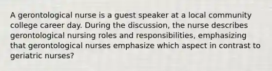 A gerontological nurse is a guest speaker at a local community college career day. During the discussion, the nurse describes gerontological nursing roles and responsibilities, emphasizing that gerontological nurses emphasize which aspect in contrast to geriatric nurses?