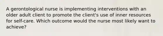 A gerontological nurse is implementing interventions with an older adult client to promote the client's use of inner resources for self-care. Which outcome would the nurse most likely want to achieve?