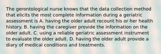 The gerontological nurse knows that the data collection method that elicits the most complete information during a geriatric assessment is A. having the older adult recount his or her health history. B. having the caregiver provide the information on the older adult. C. using a reliable geriatric assessment instrument to evaluate the older adult. D. having the older adult provide a diary of medical conditions and treatments.