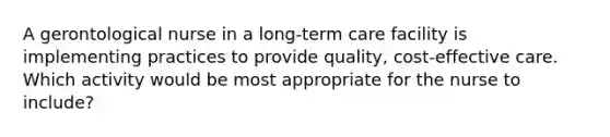 A gerontological nurse in a long-term care facility is implementing practices to provide quality, cost-effective care. Which activity would be most appropriate for the nurse to include?