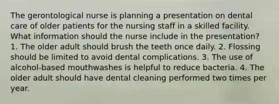 The gerontological nurse is planning a presentation on dental care of older patients for the nursing staff in a skilled facility. What information should the nurse include in the presentation? 1. The older adult should brush the teeth once daily. 2. Flossing should be limited to avoid dental complications. 3. The use of alcohol-based mouthwashes is helpful to reduce bacteria. 4. The older adult should have dental cleaning performed two times per year.