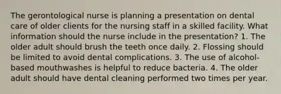 The gerontological nurse is planning a presentation on dental care of older clients for the nursing staff in a skilled facility. What information should the nurse include in the presentation? 1. The older adult should brush the teeth once daily. 2. Flossing should be limited to avoid dental complications. 3. The use of alcohol-based mouthwashes is helpful to reduce bacteria. 4. The older adult should have dental cleaning performed two times per year.